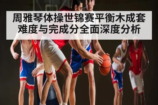 周雅琴体操世锦赛平衡木成套难度与完成分全面深度分析