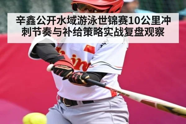 辛鑫公开水域游泳世锦赛10公里冲刺节奏与补给策略实战复盘观察